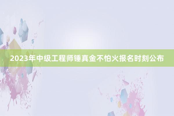 2023年中级工程师锤真金不怕火报名时刻公布