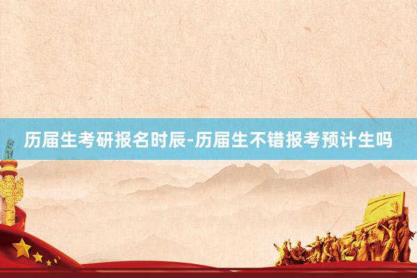 历届生考研报名时辰-历届生不错报考预计生吗